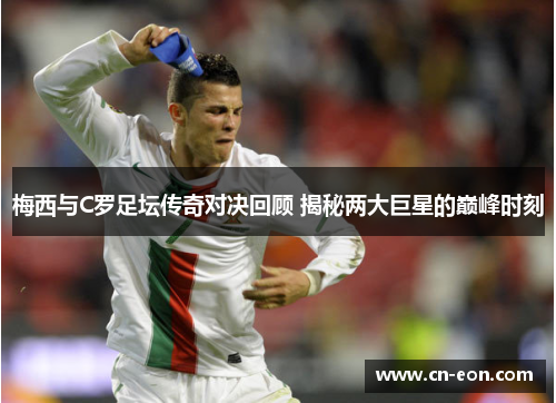 梅西与C罗足坛传奇对决回顾 揭秘两大巨星的巅峰时刻