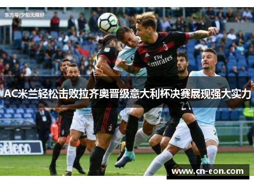 AC米兰轻松击败拉齐奥晋级意大利杯决赛展现强大实力
