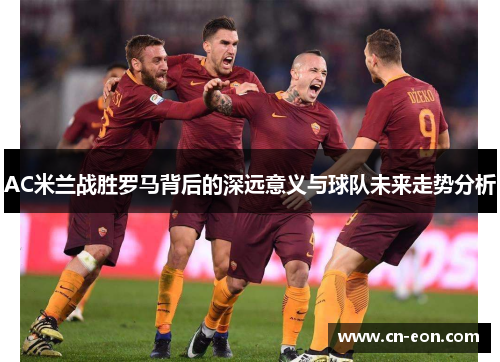 AC米兰战胜罗马背后的深远意义与球队未来走势分析