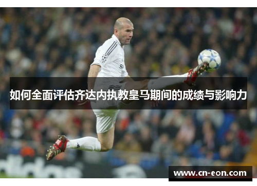 如何全面评估齐达内执教皇马期间的成绩与影响力