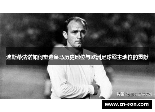 迪斯蒂法诺如何塑造皇马历史地位与欧洲足球霸主地位的贡献